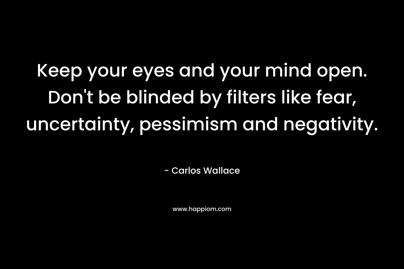 Keep your eyes and your mind open. Don’t be blinded by filters like fear, uncertainty, pessimism and negativity. – Carlos Wallace