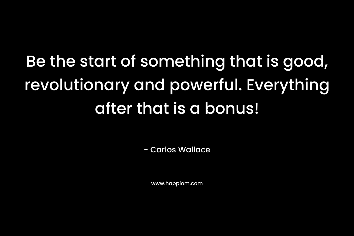 Be the start of something that is good, revolutionary and powerful. Everything after that is a bonus!