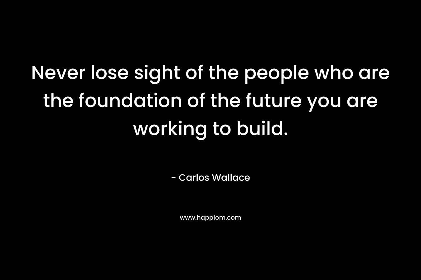 Never lose sight of the people who are the foundation of the future you are working to build. – Carlos Wallace