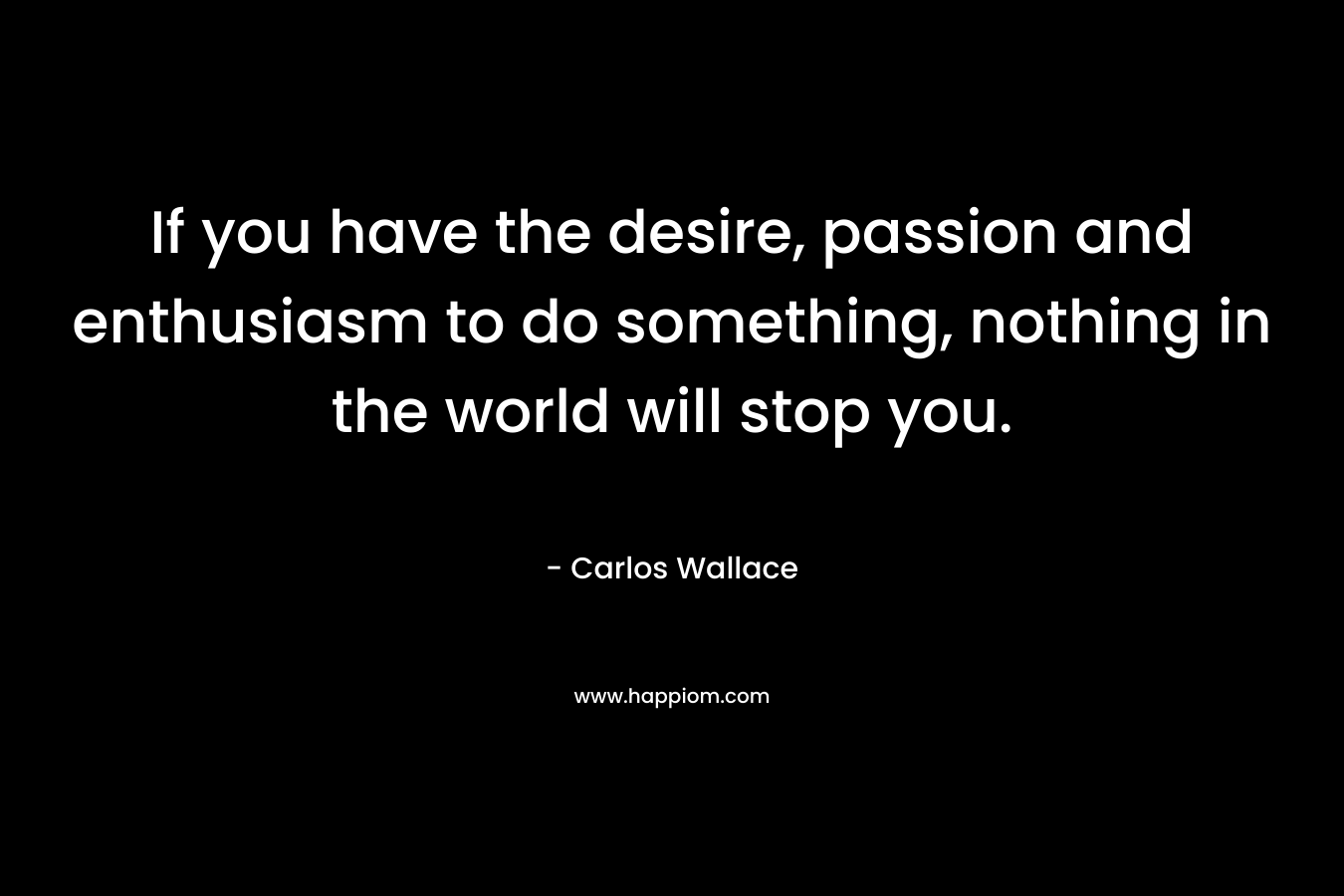 If you have the desire, passion and enthusiasm to do something, nothing in the world will stop you. – Carlos Wallace