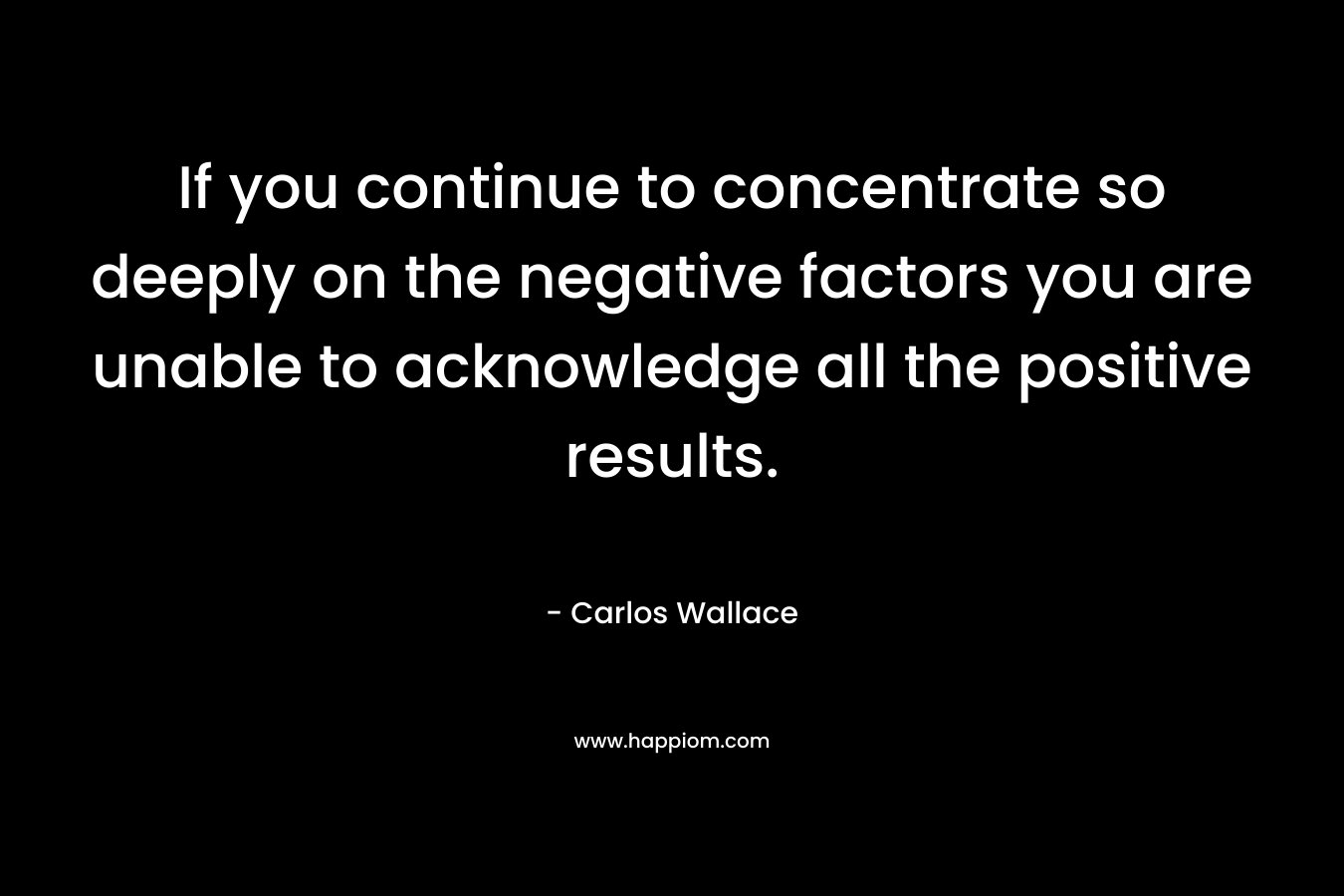 If you continue to concentrate so deeply on the negative factors you are unable to acknowledge all the positive results. – Carlos Wallace