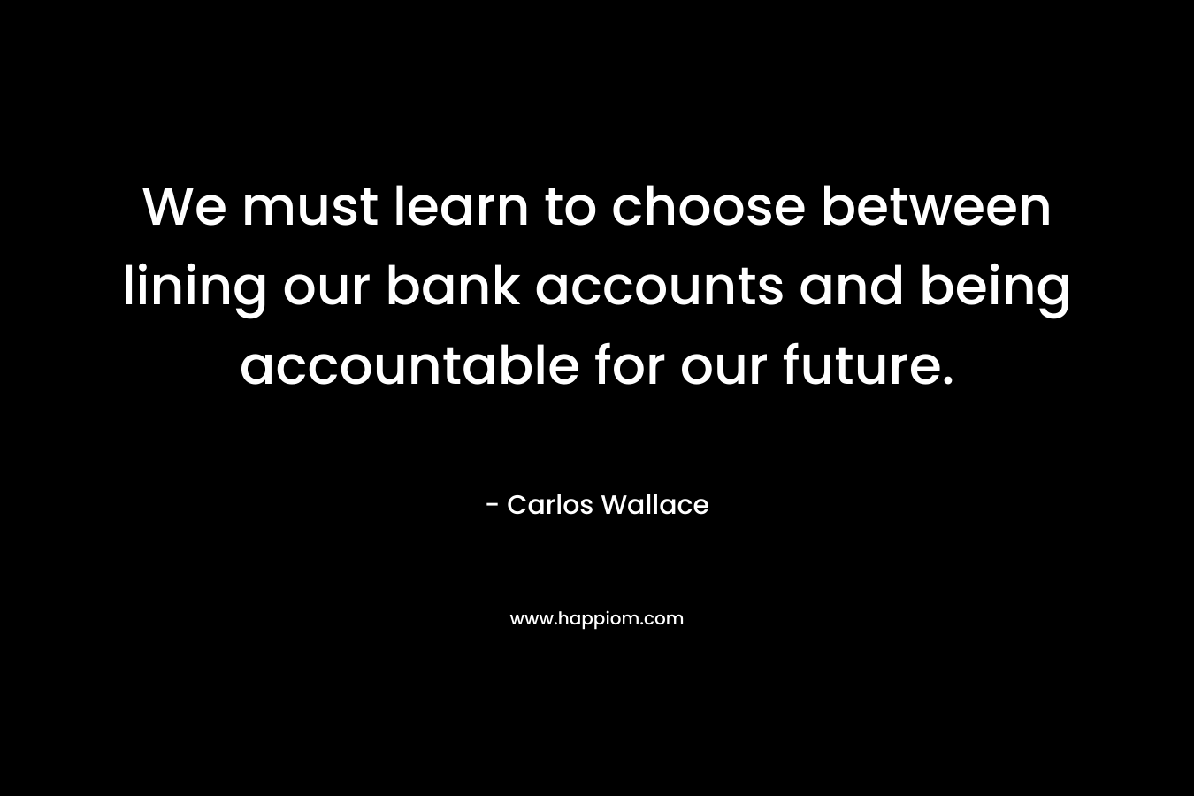 We must learn to choose between lining our bank accounts and being accountable for our future. – Carlos Wallace