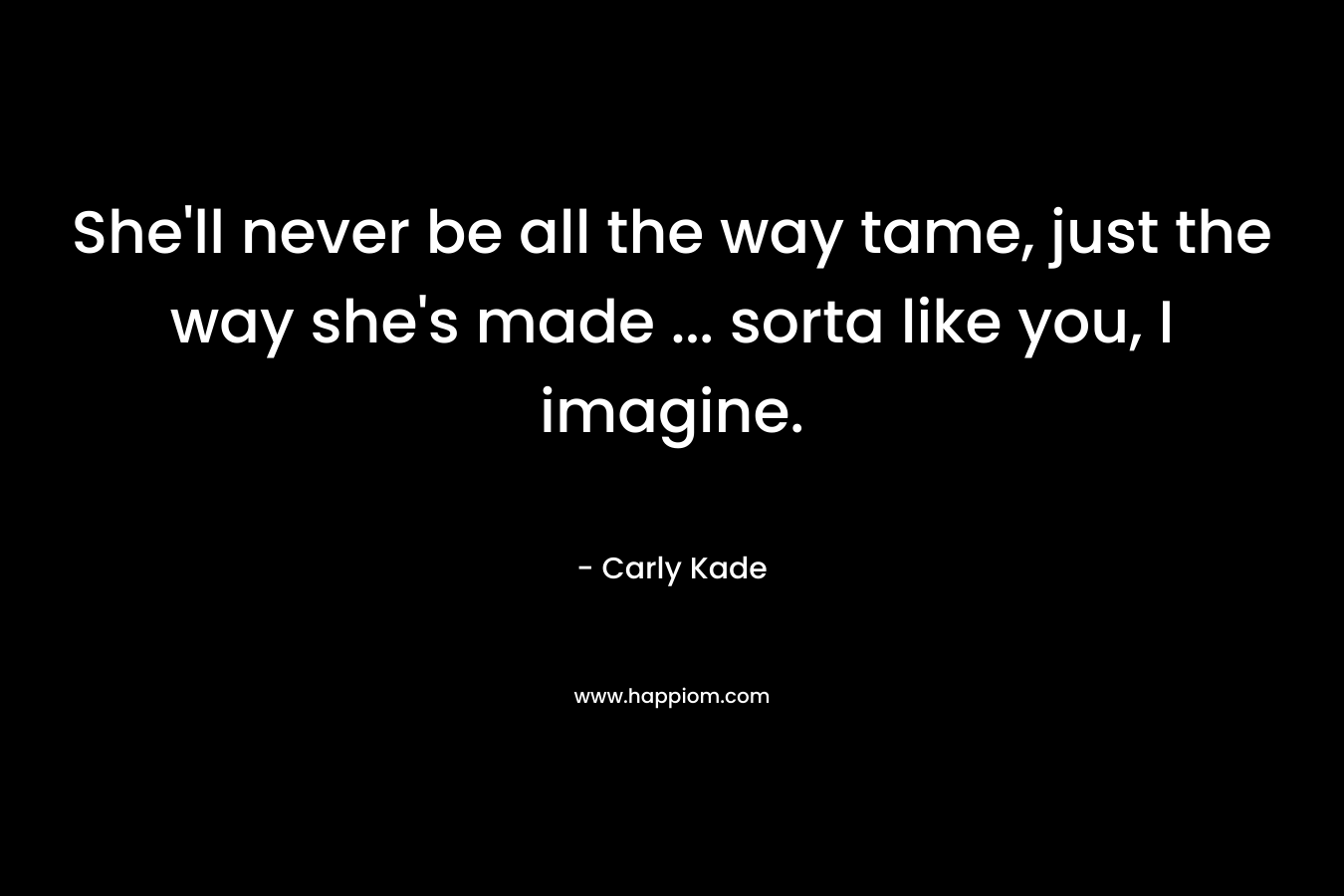 She’ll never be all the way tame, just the way she’s made … sorta like you, I imagine. – Carly Kade