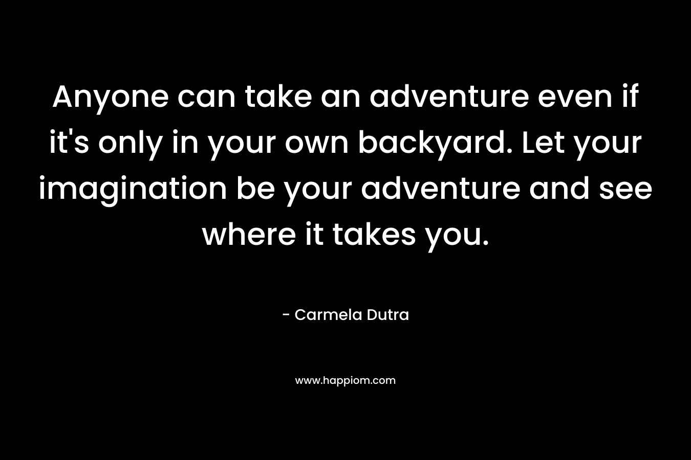 Anyone can take an adventure even if it’s only in your own backyard. Let your imagination be your adventure and see where it takes you. – Carmela Dutra