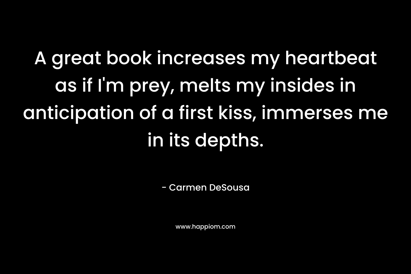 A great book increases my heartbeat as if I'm prey, melts my insides in anticipation of a first kiss, immerses me in its depths.