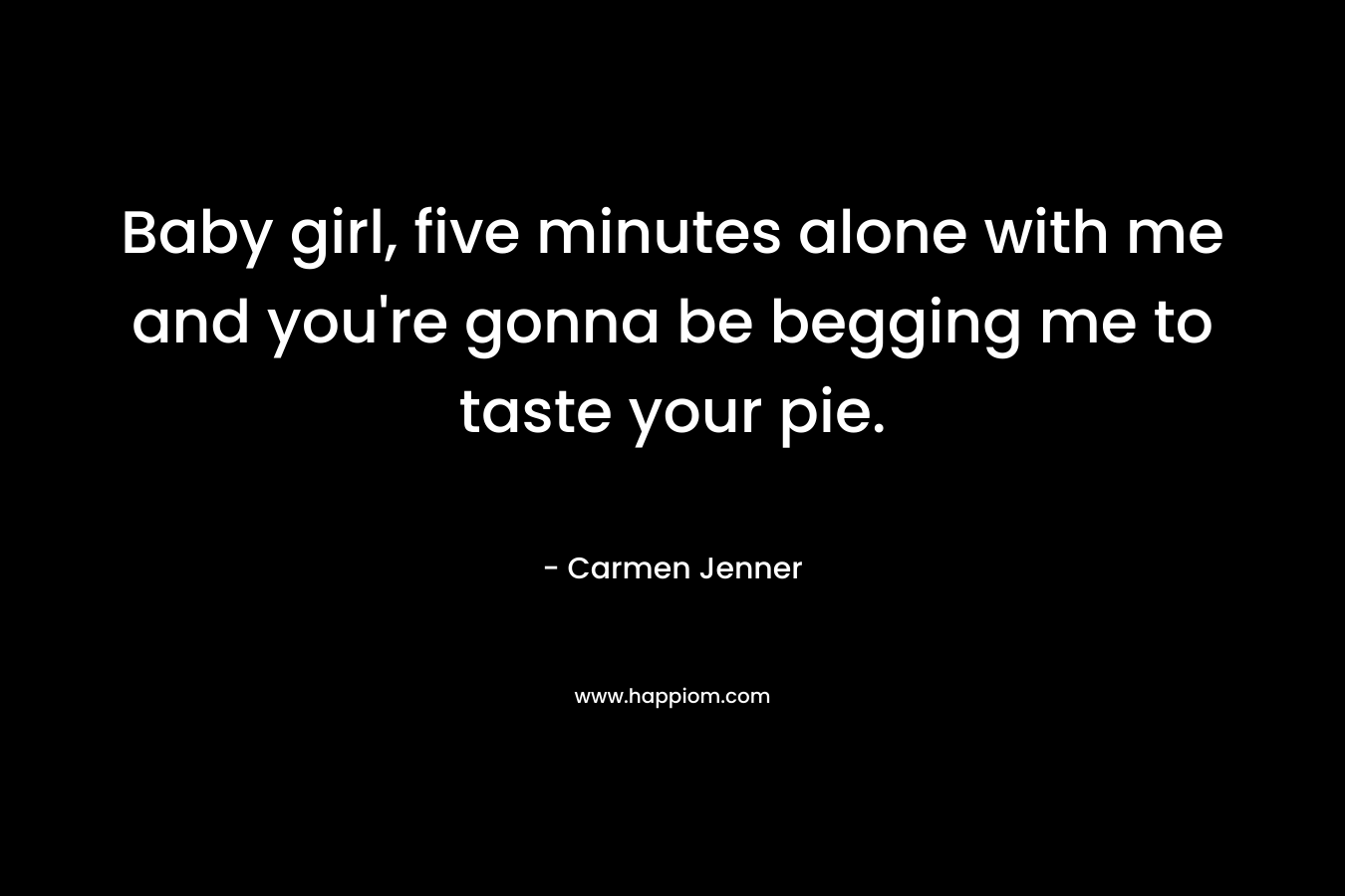 Baby girl, five minutes alone with me and you’re gonna be begging me to taste your pie. – Carmen Jenner