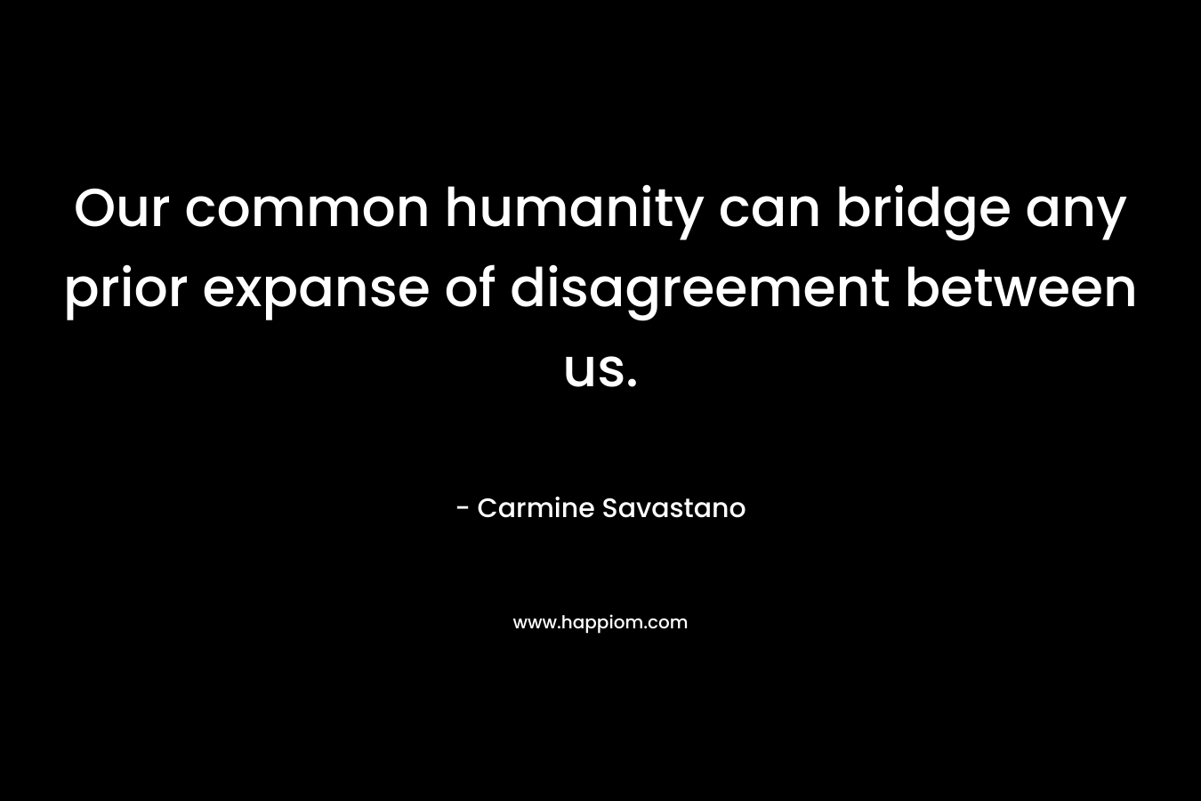 Our common humanity can bridge any prior expanse of disagreement between us.