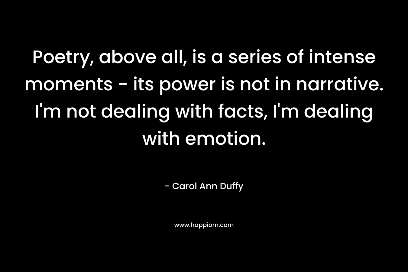 Poetry, above all, is a series of intense moments – its power is not in narrative. I’m not dealing with facts, I’m dealing with emotion. – Carol Ann Duffy
