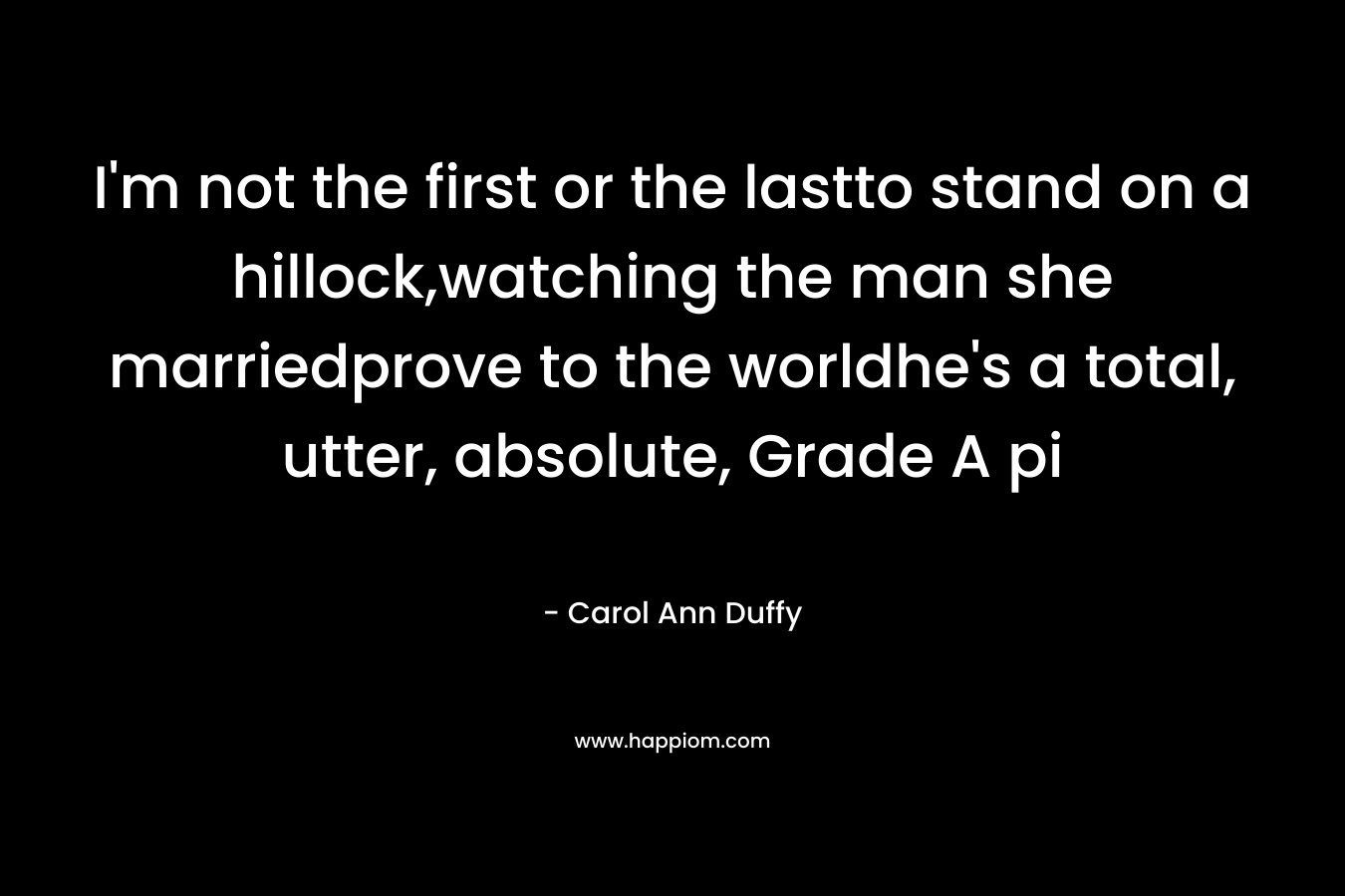 I’m not the first or the lastto stand on a hillock,watching the man she marriedprove to the worldhe’s a total, utter, absolute, Grade A pi – Carol Ann Duffy