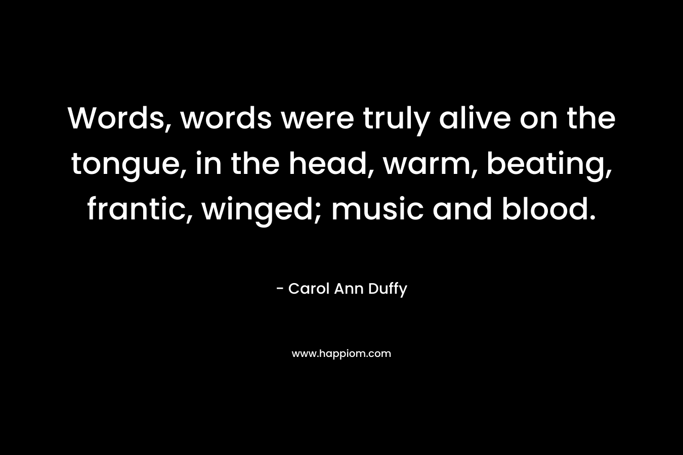 Words, words were truly alive on the tongue, in the head, warm, beating, frantic, winged; music and blood. – Carol Ann Duffy