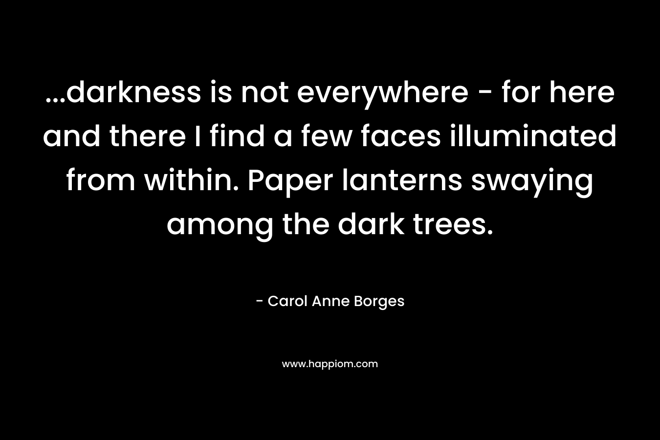 …darkness is not everywhere – for here and there I find a few faces illuminated from within. Paper lanterns swaying among the dark trees. – Carol Anne Borges