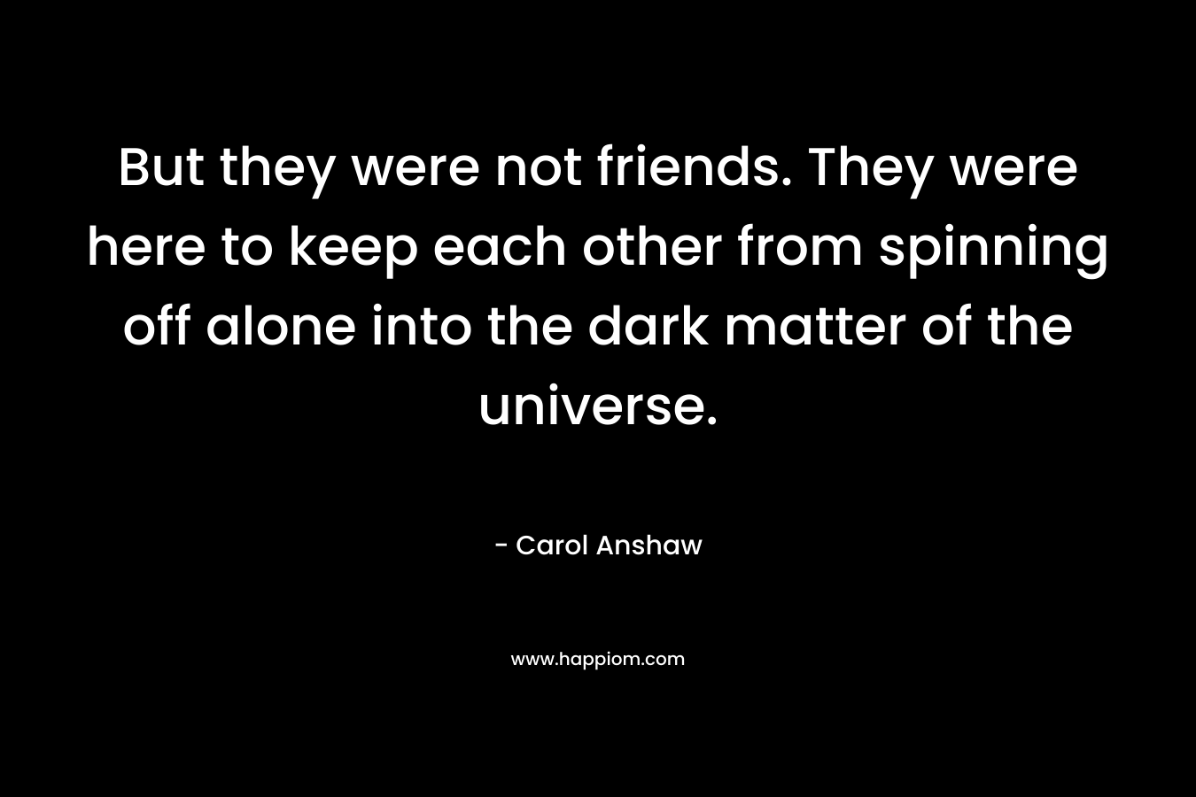 But they were not friends. They were here to keep each other from spinning off alone into the dark matter of the universe. – Carol Anshaw