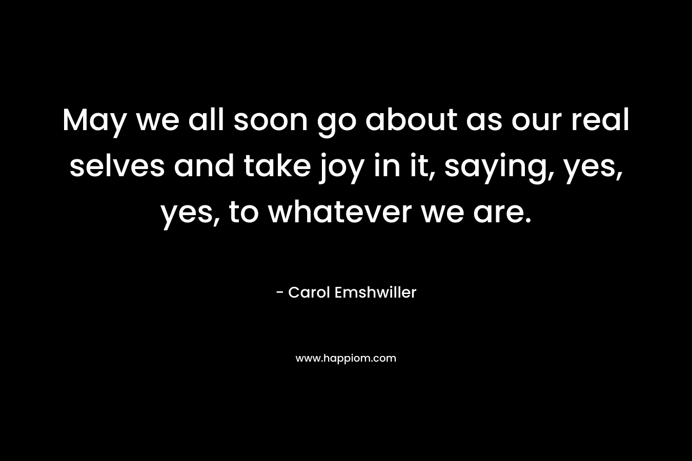 May we all soon go about as our real selves and take joy in it, saying, yes, yes, to whatever we are. – Carol Emshwiller