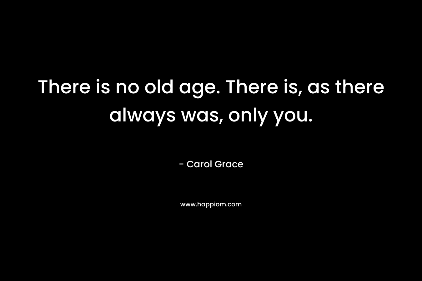 There is no old age. There is, as there always was, only you.