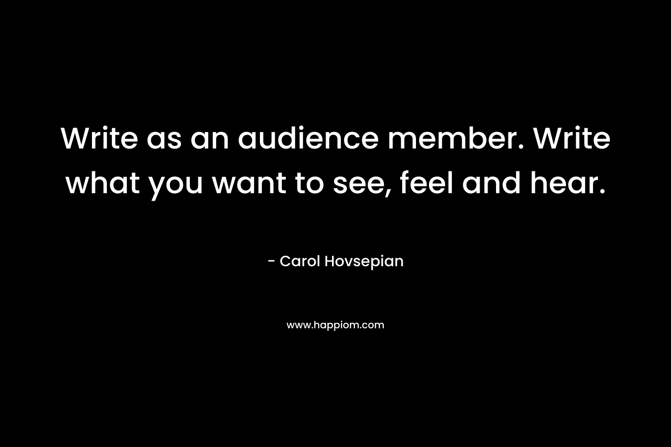 Write as an audience member. Write what you want to see, feel and hear. – Carol Hovsepian