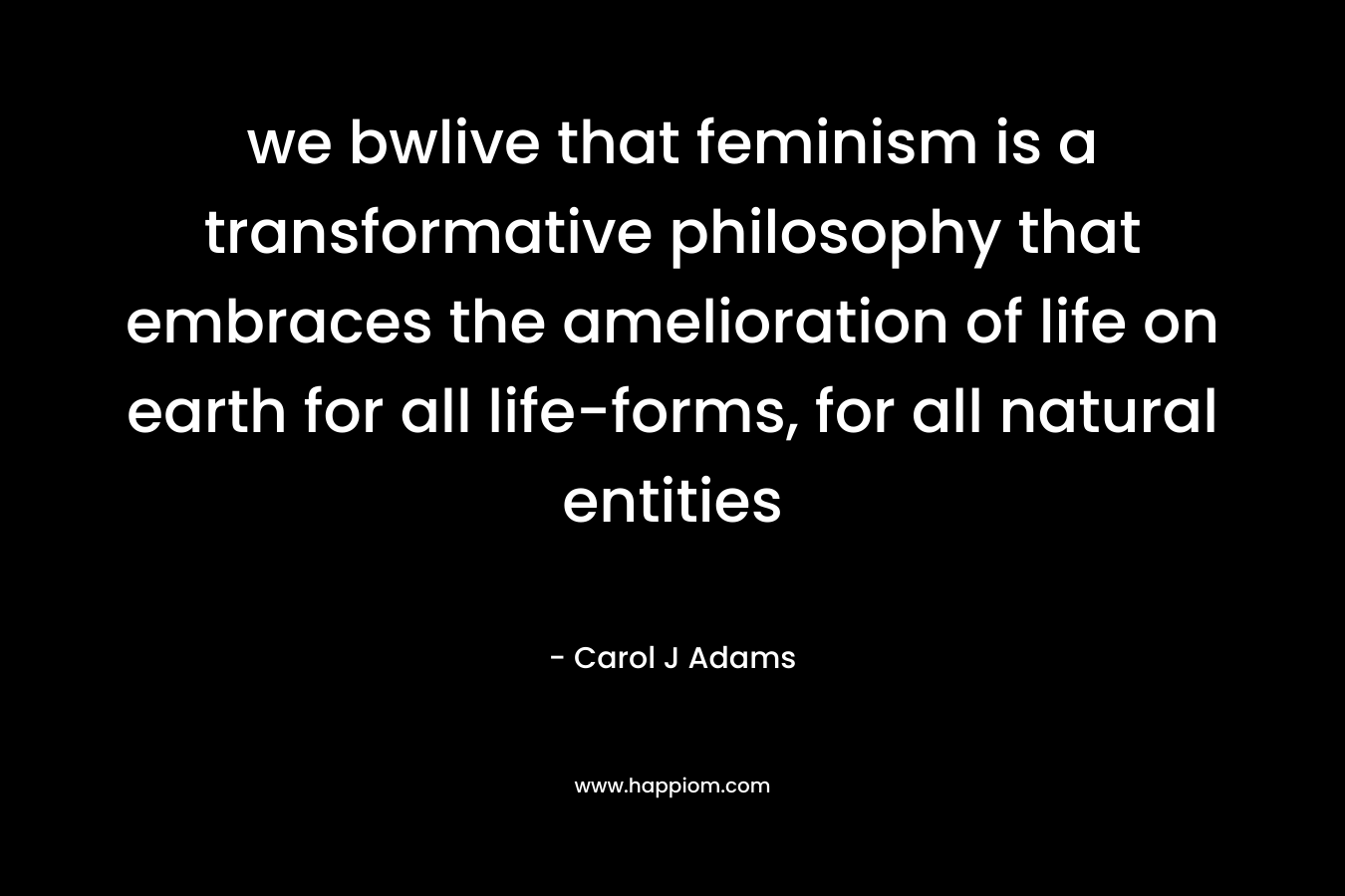 we bwlive that feminism is a transformative philosophy that embraces the amelioration of life on earth for all life-forms, for all natural entities – Carol J Adams