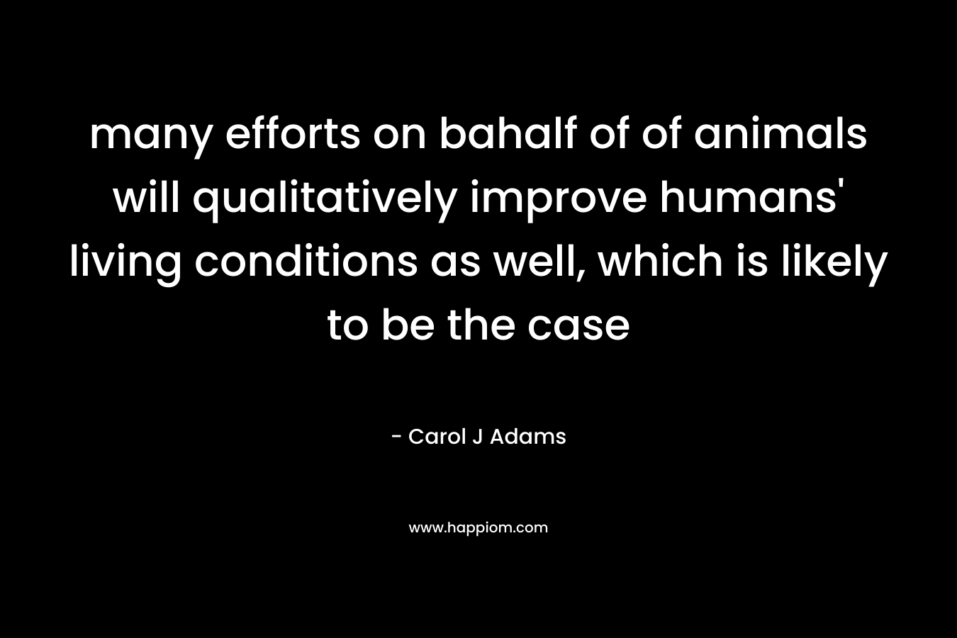 many efforts on bahalf of of animals will qualitatively improve humans’ living conditions as well, which is likely to be the case – Carol J Adams