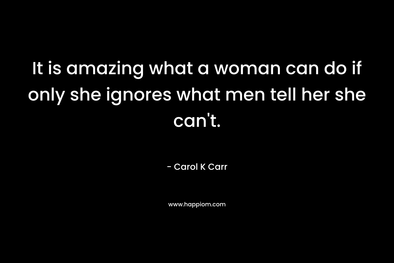 It is amazing what a woman can do if only she ignores what men tell her she can’t. – Carol K Carr