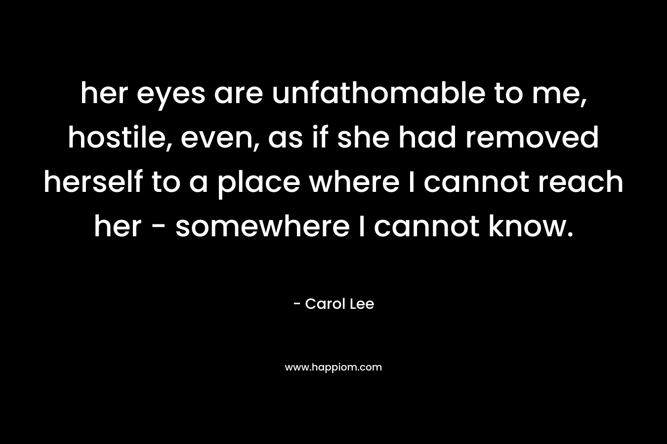 her eyes are unfathomable to me, hostile, even, as if she had removed herself to a place where I cannot reach her – somewhere I cannot know. – Carol Lee