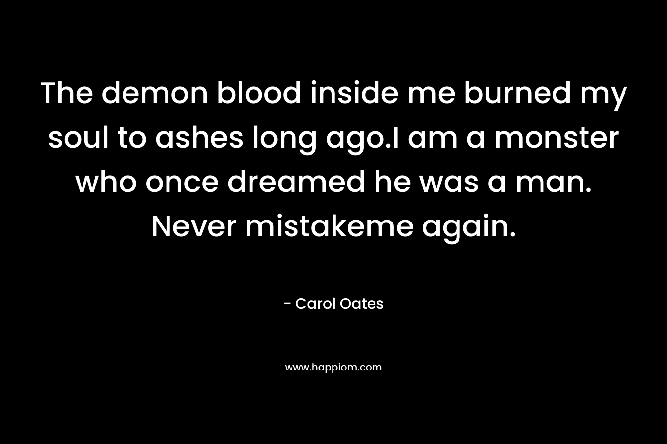 The demon blood inside me burned my soul to ashes long ago.I am a monster who once dreamed he was a man. Never mistakeme again. – Carol Oates