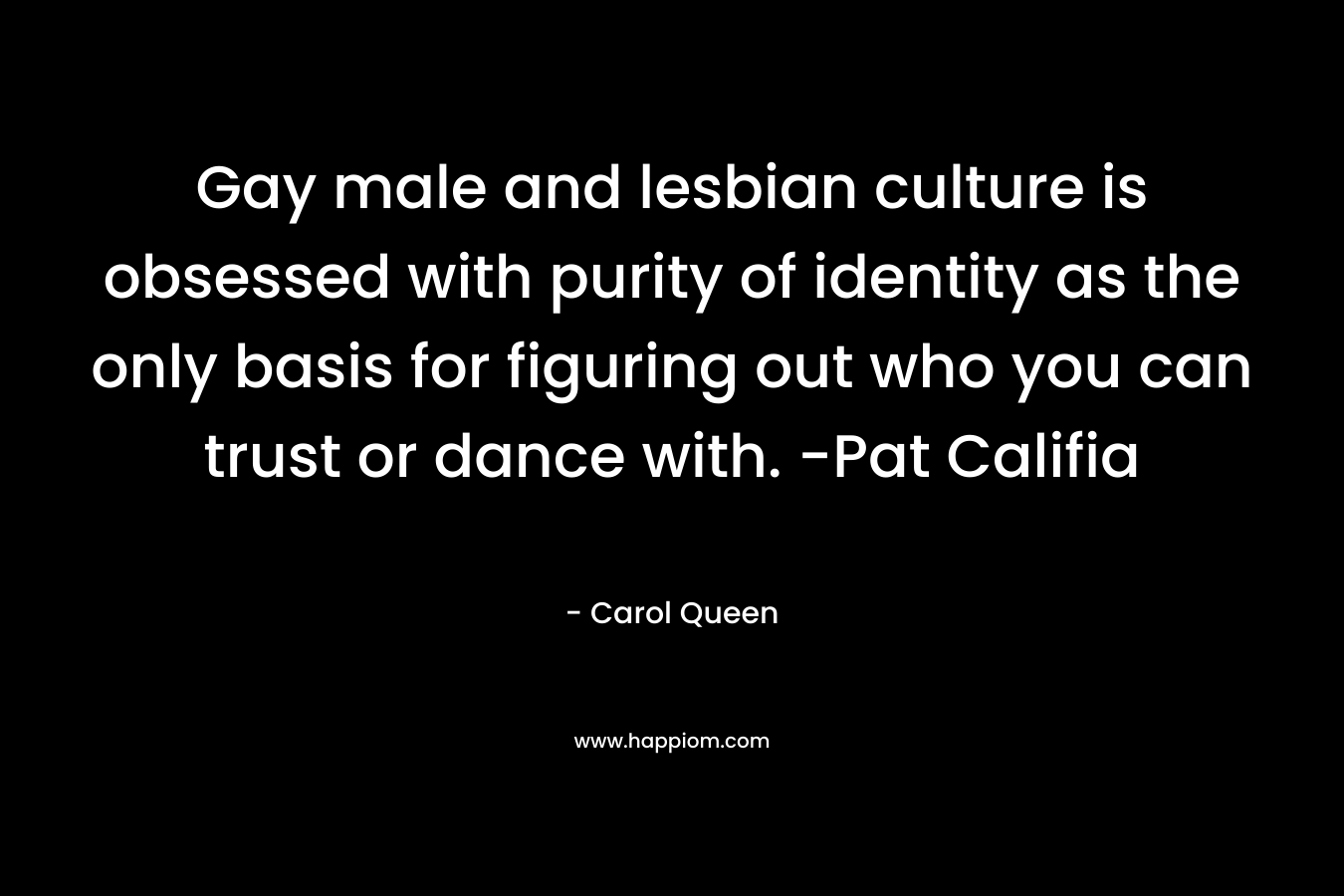 Gay male and lesbian culture is obsessed with purity of identity as the only basis for figuring out who you can trust or dance with. -Pat Califia – Carol Queen