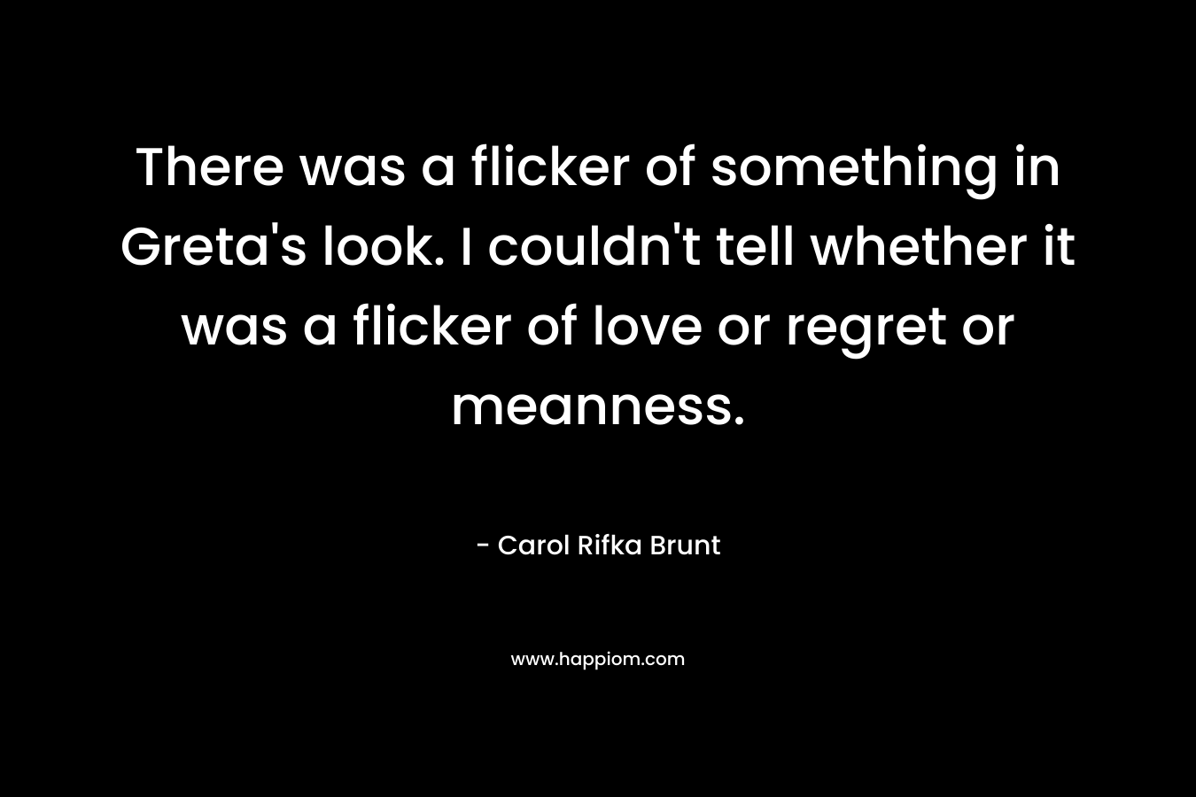 There was a flicker of something in Greta’s look. I couldn’t tell whether it was a flicker of love or regret or meanness. – Carol Rifka Brunt