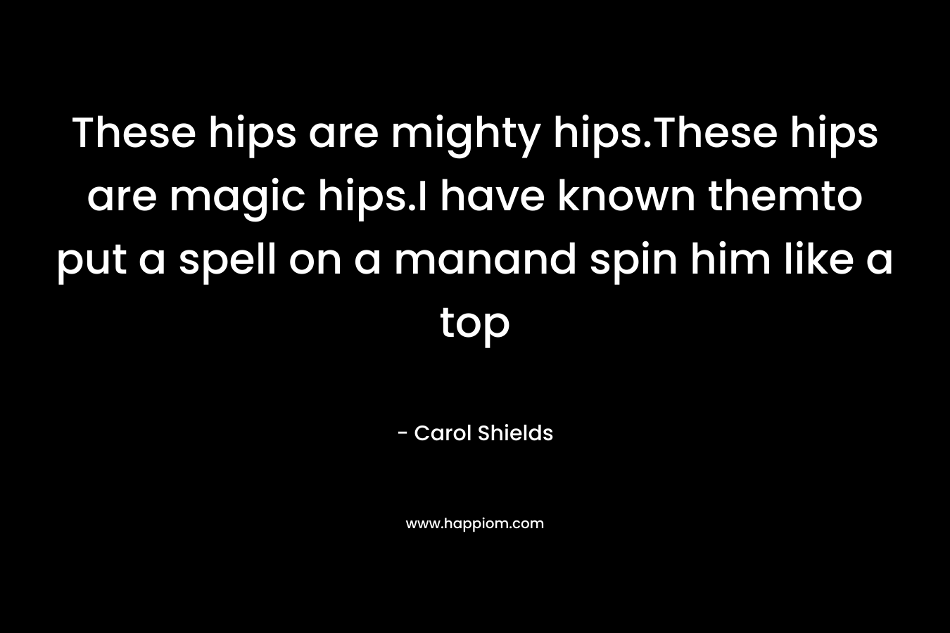 These hips are mighty hips.These hips are magic hips.I have known themto put a spell on a manand spin him like a top – Carol Shields
