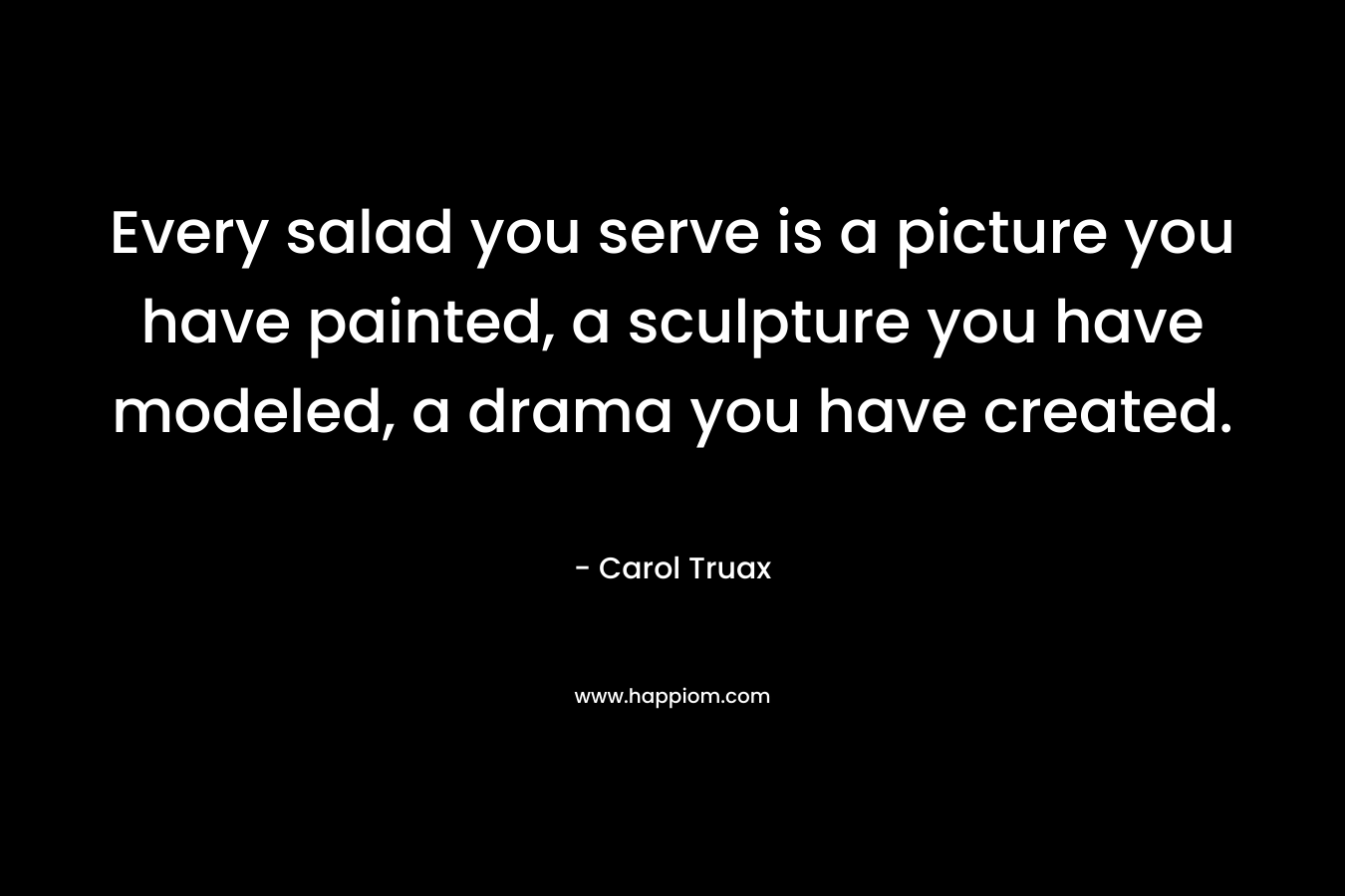 Every salad you serve is a picture you have painted, a sculpture you have modeled, a drama you have created. – Carol Truax