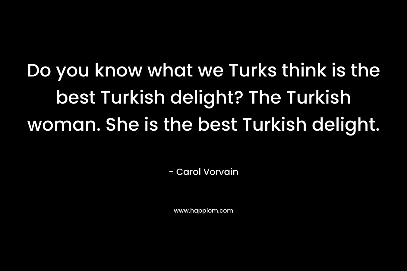 Do you know what we Turks think is the best Turkish delight? The Turkish woman. She is the best Turkish delight.