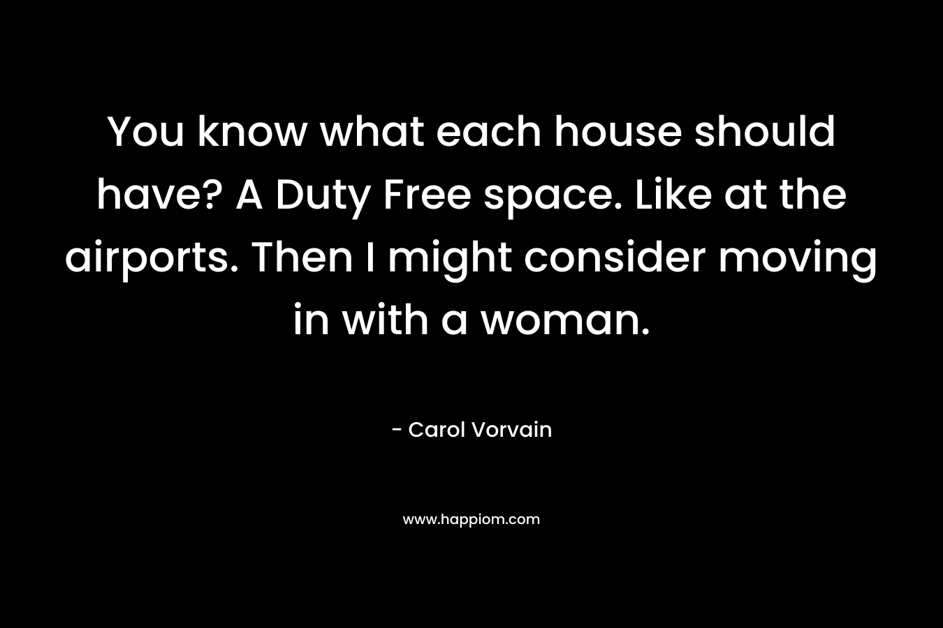 You know what each house should have? A Duty Free space. Like at the airports. Then I might consider moving in with a woman.