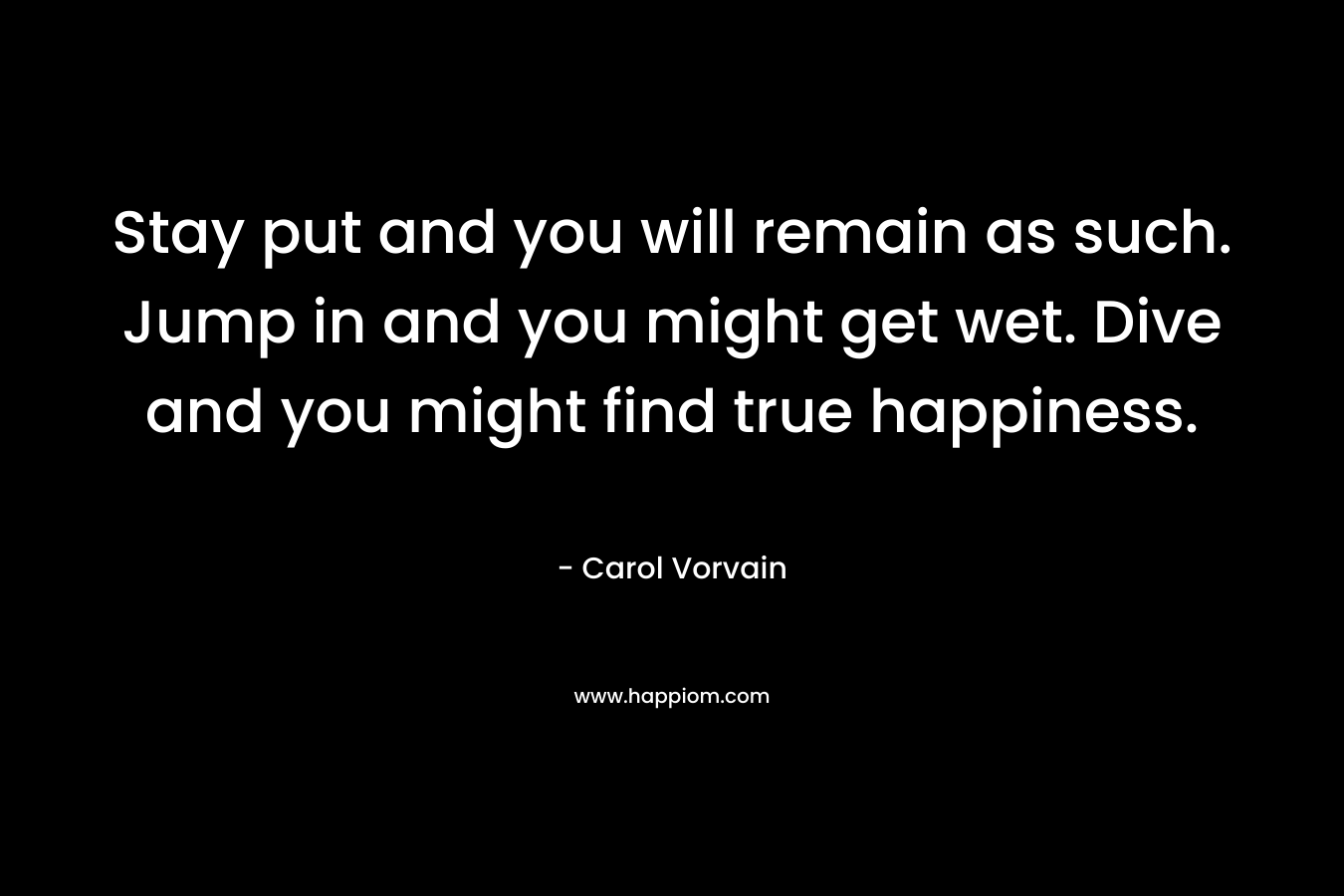 Stay put and you will remain as such. Jump in and you might get wet. Dive and you might find true happiness. – Carol Vorvain