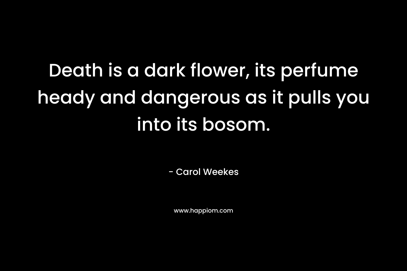 Death is a dark flower, its perfume heady and dangerous as it pulls you into its bosom. – Carol Weekes