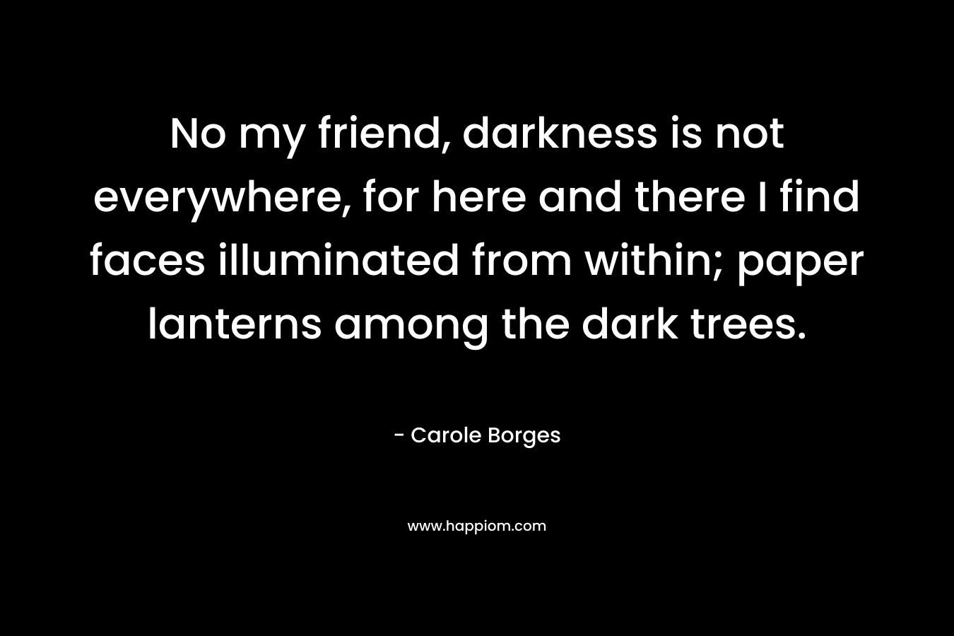No my friend, darkness is not everywhere, for here and there I find faces illuminated from within; paper lanterns among the dark trees. – Carole Borges