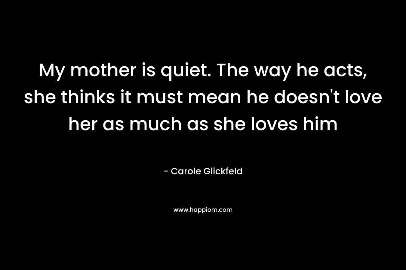My mother is quiet. The way he acts, she thinks it must mean he doesn’t love her as much as she loves him – Carole Glickfeld