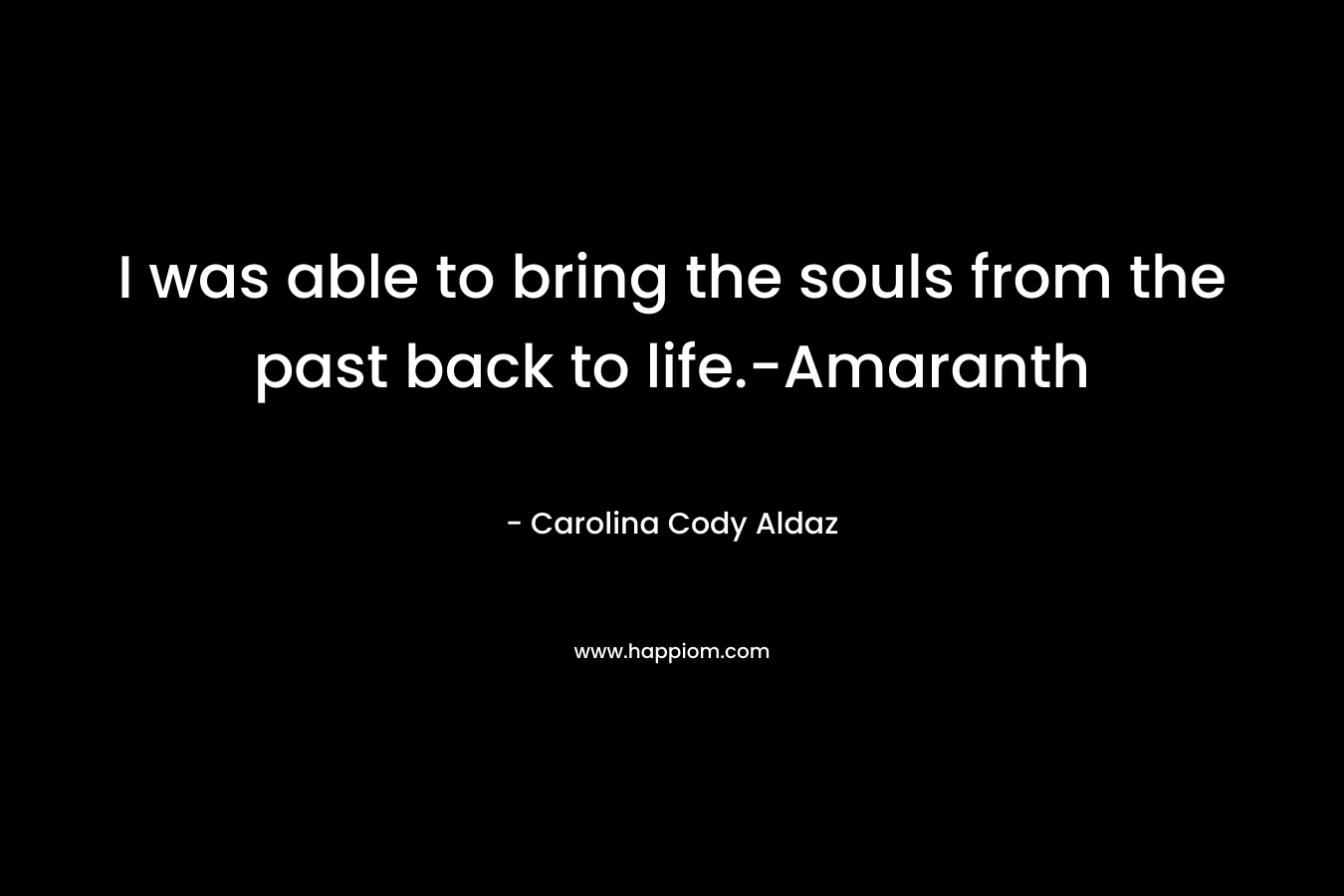 I was able to bring the souls from the past back to life.-Amaranth – Carolina Cody Aldaz