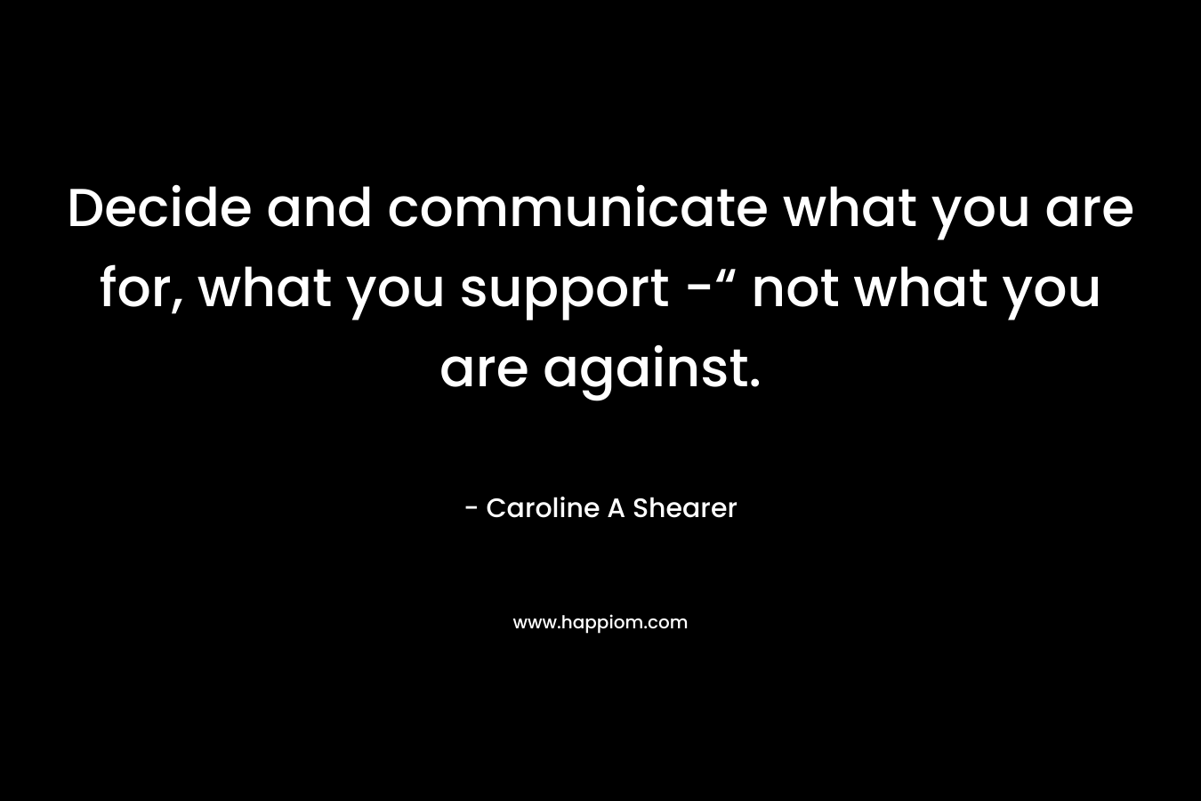 Decide and communicate what you are for, what you support -“ not what you are against. – Caroline A Shearer