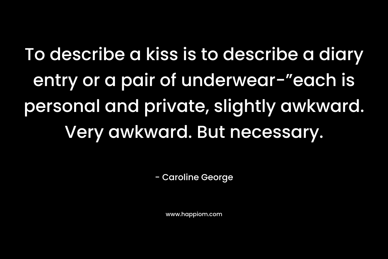 To describe a kiss is to describe a diary entry or a pair of underwear-”each is personal and private, slightly awkward. Very awkward. But necessary. – Caroline George