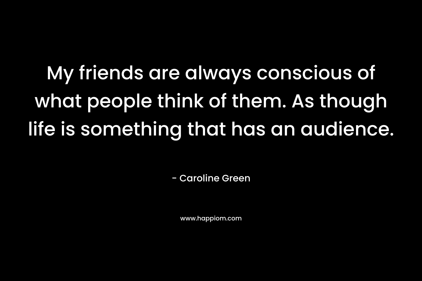 My friends are always conscious of what people think of them. As though life is something that has an audience.