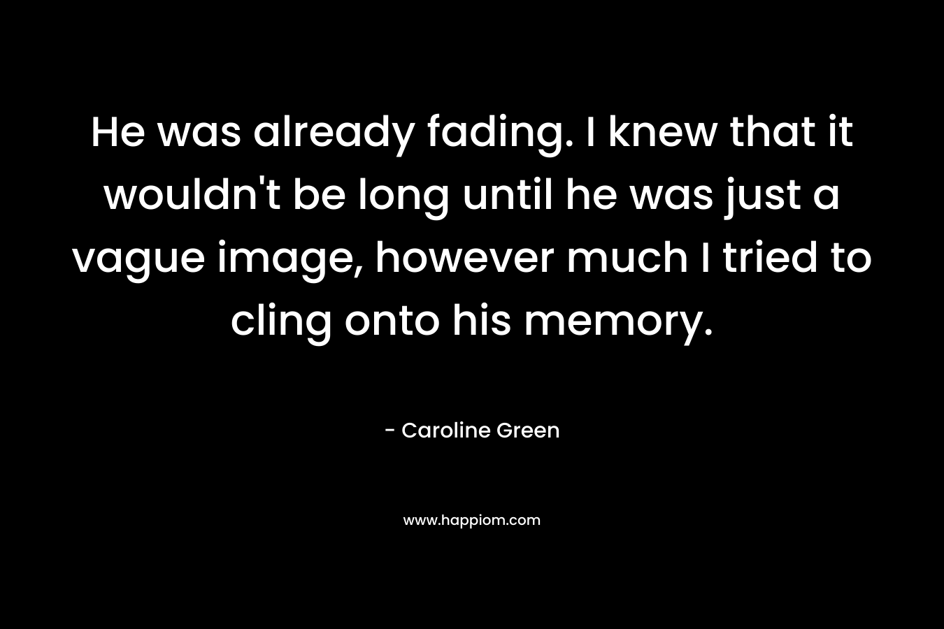 He was already fading. I knew that it wouldn’t be long until he was just a vague image, however much I tried to cling onto his memory. – Caroline Green