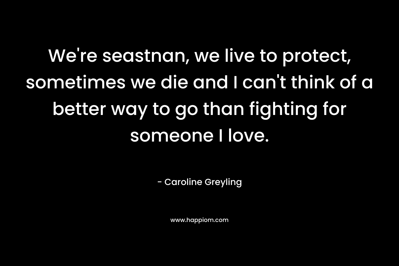 We're seastnan, we live to protect, sometimes we die and I can't think of a better way to go than fighting for someone I love.