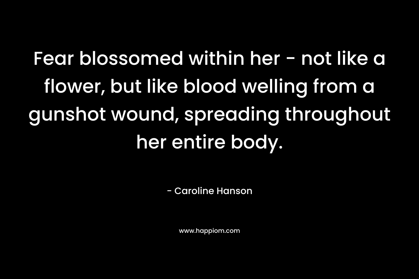 Fear blossomed within her – not like a flower, but like blood welling from a gunshot wound, spreading throughout her entire body. – Caroline Hanson