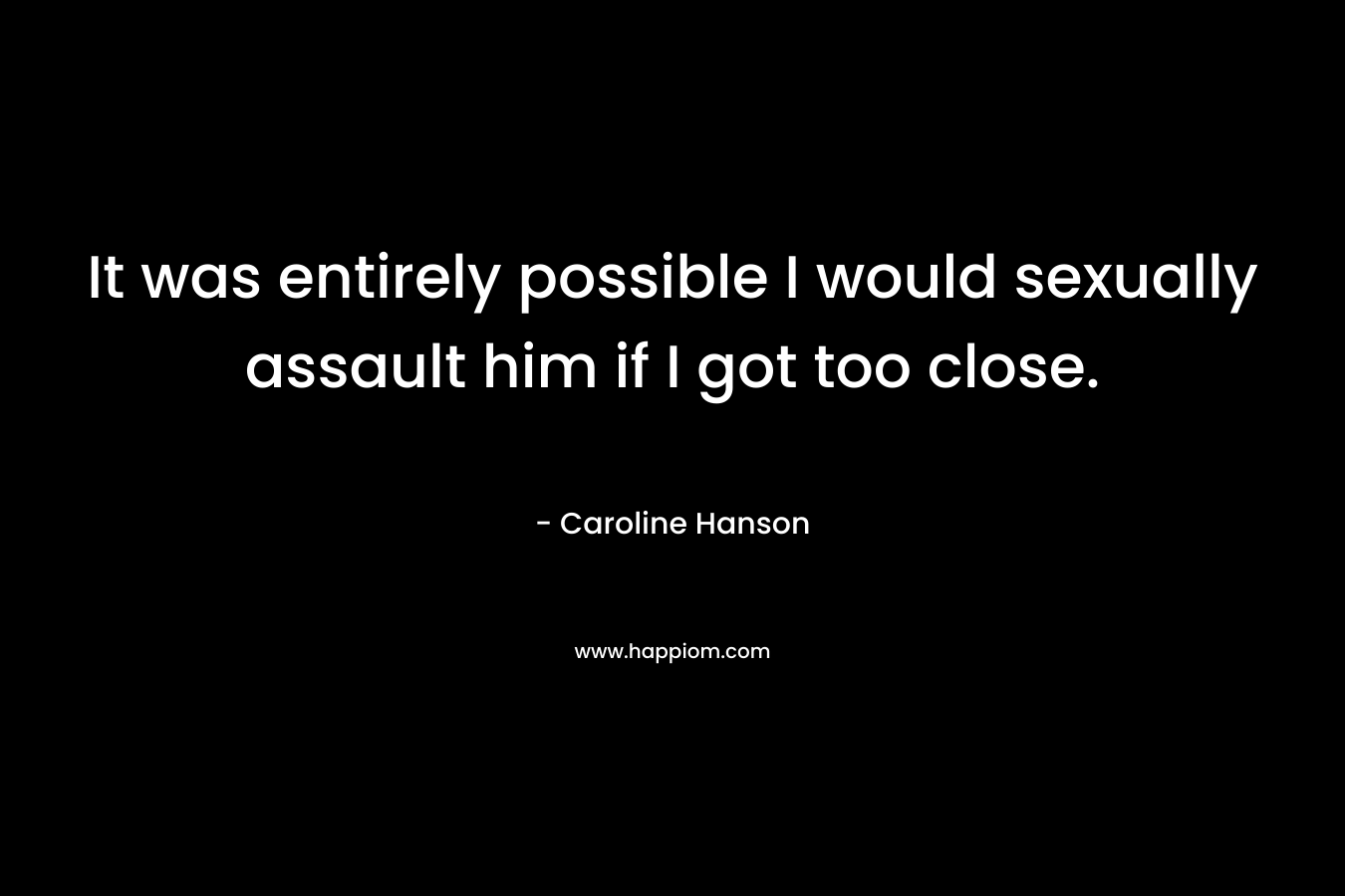 It was entirely possible I would sexually assault him if I got too close.