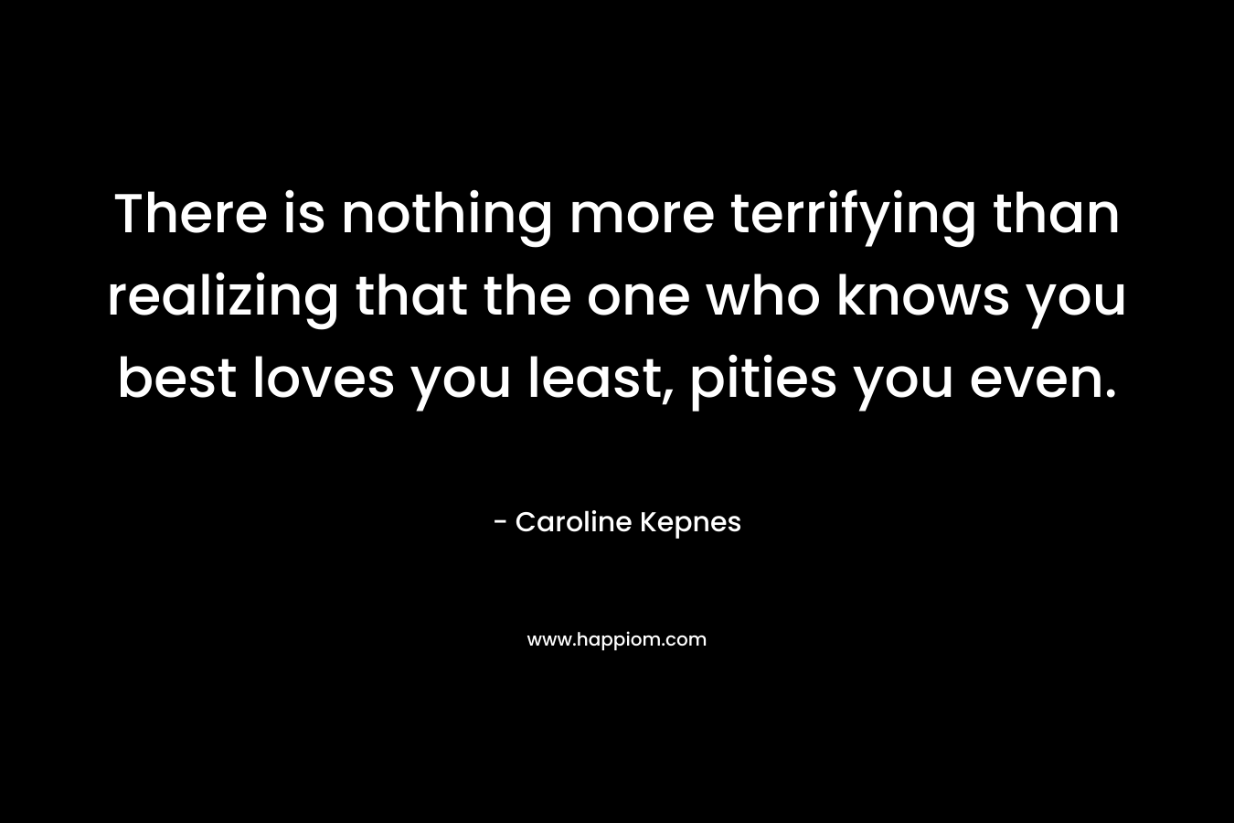 There is nothing more terrifying than realizing that the one who knows you best loves you least, pities you even. – Caroline Kepnes