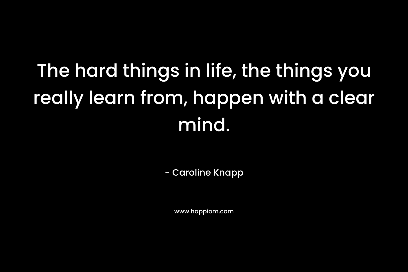The hard things in life, the things you really learn from, happen with a clear mind. – Caroline Knapp