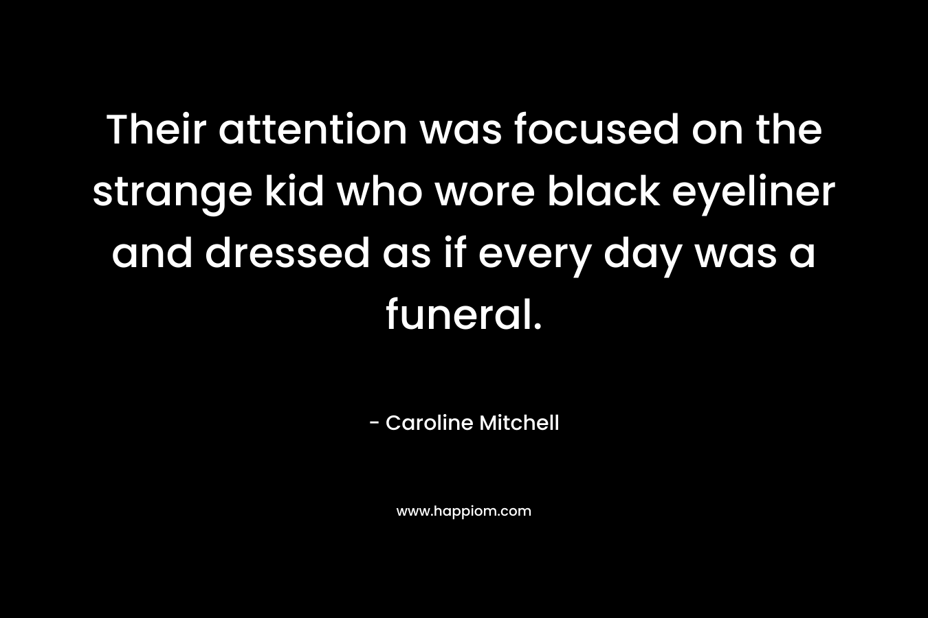Their attention was focused on the strange kid who wore black eyeliner and dressed as if every day was a funeral. – Caroline Mitchell