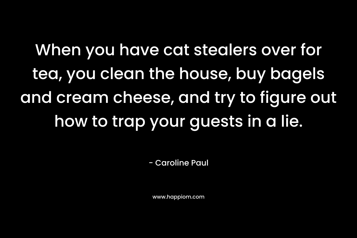 When you have cat stealers over for tea, you clean the house, buy bagels and cream cheese, and try to figure out how to trap your guests in a lie. – Caroline Paul