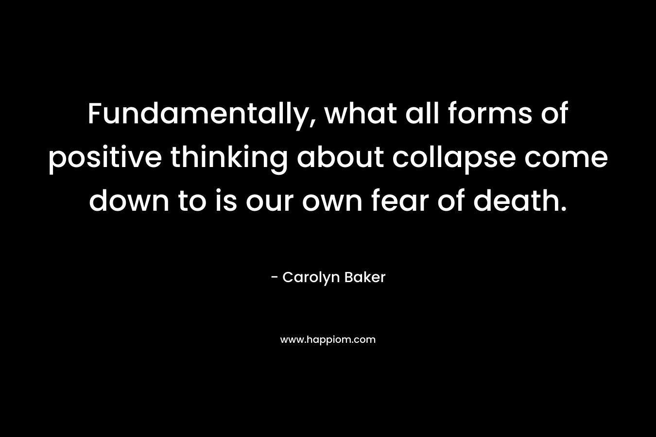 Fundamentally, what all forms of positive thinking about collapse come down to is our own fear of death. – Carolyn Baker