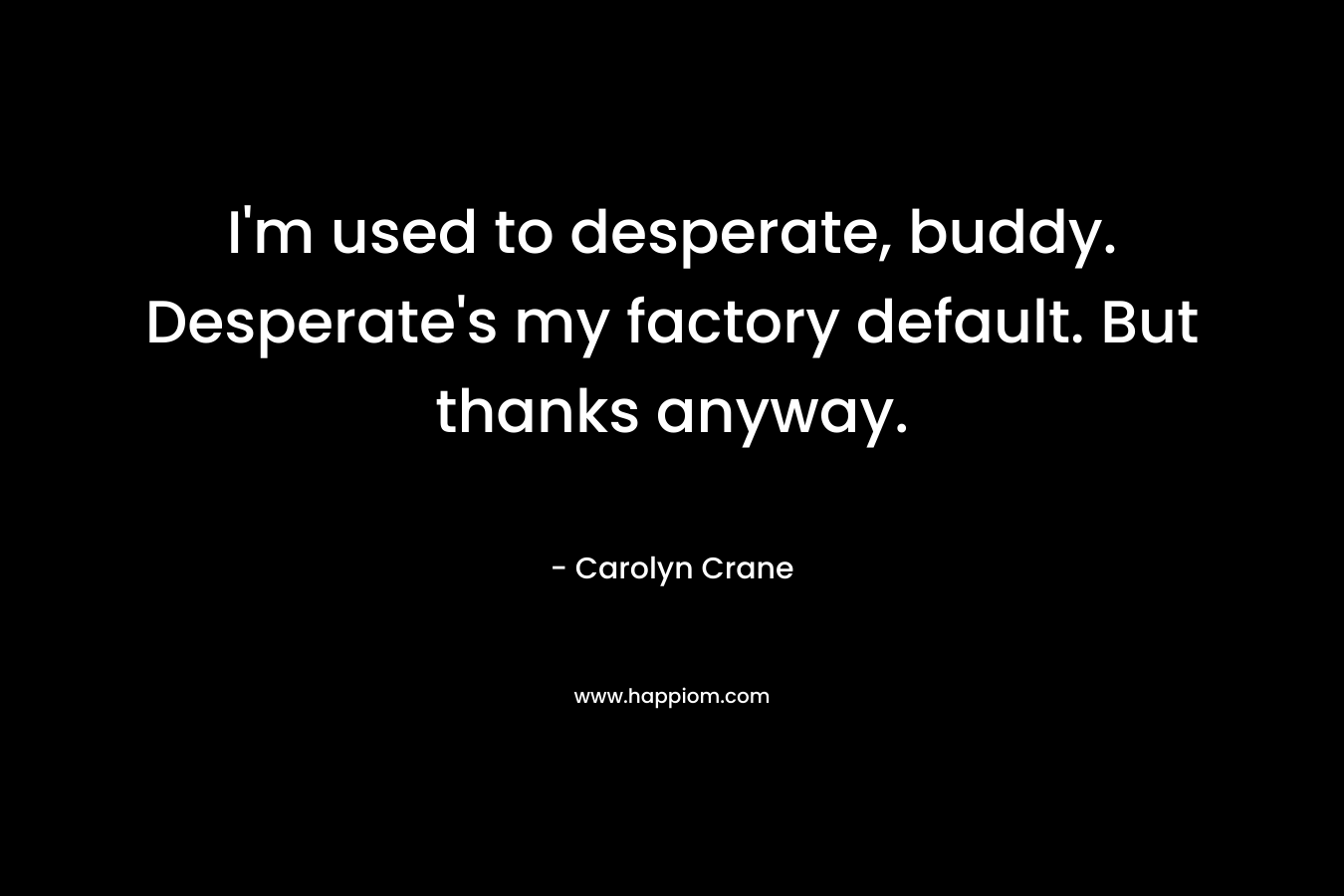 I’m used to desperate, buddy. Desperate’s my factory default. But thanks anyway. – Carolyn Crane