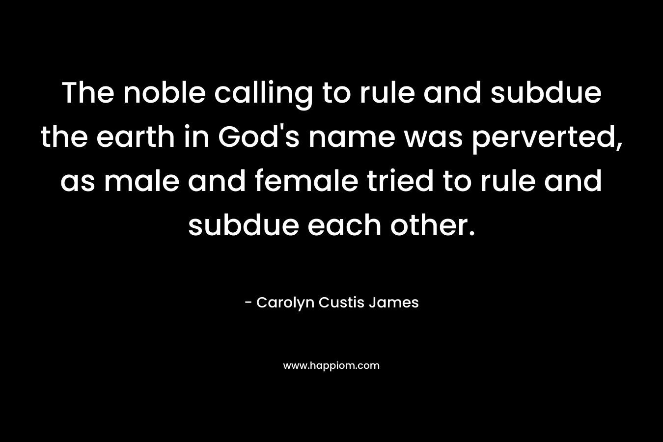 The noble calling to rule and subdue the earth in God’s name was perverted, as male and female tried to rule and subdue each other. – Carolyn Custis James