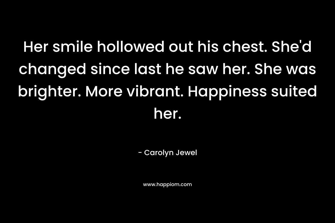 Her smile hollowed out his chest. She’d changed since last he saw her. She was brighter. More vibrant. Happiness suited her. – Carolyn Jewel